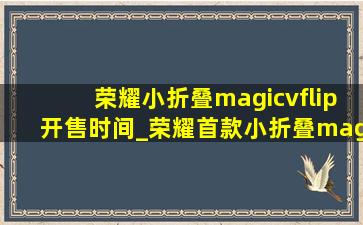 荣耀小折叠magicvflip开售时间_荣耀首款小折叠magic v flip